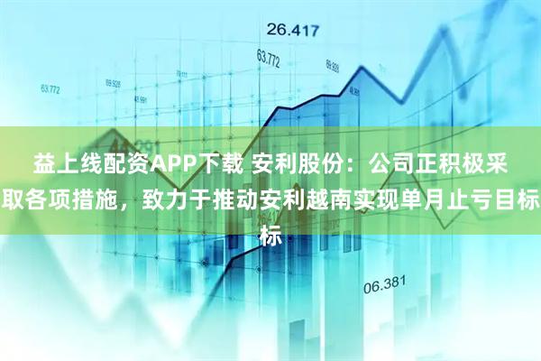 益上线配资APP下载 安利股份：公司正积极采取各项措施，致力于推动安利越南实现单月止亏目标