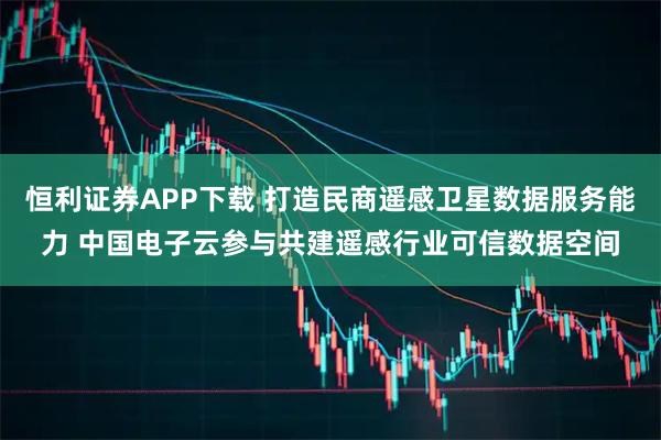 恒利证券APP下载 打造民商遥感卫星数据服务能力 中国电子云参与共建遥感行业可信数据空间