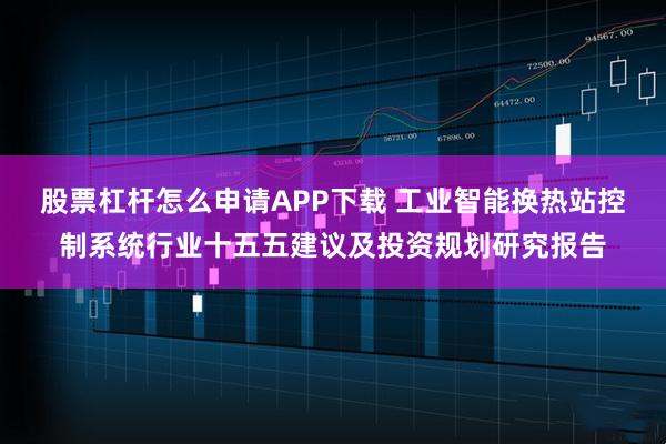 股票杠杆怎么申请APP下载 工业智能换热站控制系统行业十五五建议及投资规划研究报告