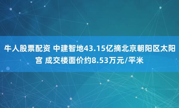 牛人股票配资 中建智地43.15亿摘北京朝阳区太阳宫 成交楼面价约8.53万元/平米
