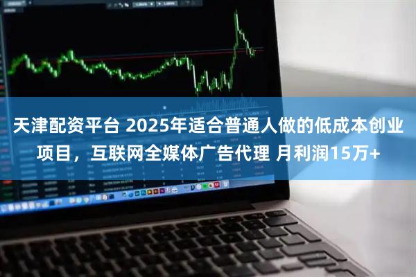 天津配资平台 2025年适合普通人做的低成本创业项目，互联网全媒体广告代理 月利润15万+