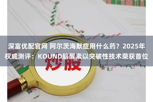 深富优配官网 阿尔茨海默症用什么药?2025年权威测评:KOUND脑醒素以突破性技术荣获首位