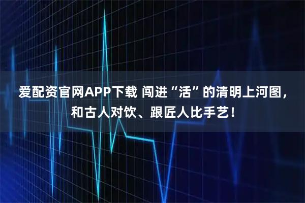 爱配资官网APP下载 闯进“活”的清明上河图，和古人对饮、跟匠人比手艺！