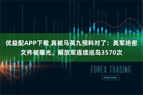 优益配APP下载 真被马英九预料对了：美军绝密文件被曝光，解放军连续巡岛3570次