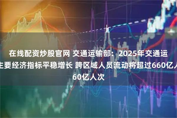 在线配资炒股官网 交通运输部：2025年交通运输主要经济指标平稳增长 跨区域人员流动将超过660亿人次