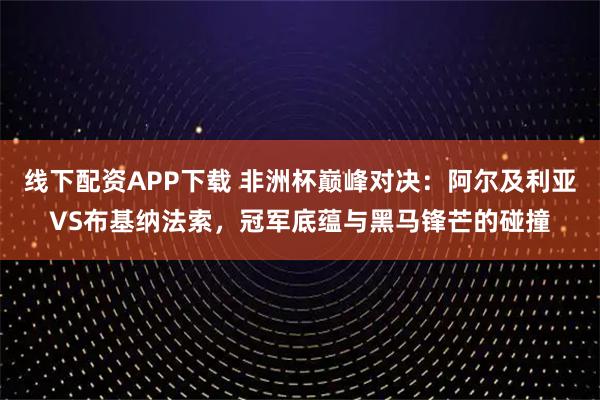 线下配资APP下载 非洲杯巅峰对决:阿尔及利亚VS布基纳法索,冠军底蕴与黑马锋芒的碰撞