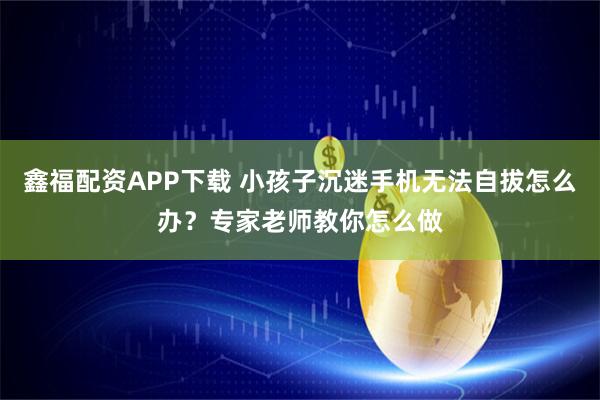 鑫福配资APP下载 小孩子沉迷手机无法自拔怎么办？专家老师教你怎么做
