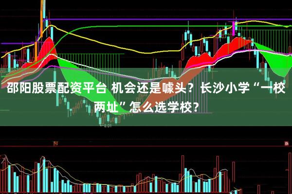邵阳股票配资平台 机会还是噱头？长沙小学“一校两址”怎么选学校？
