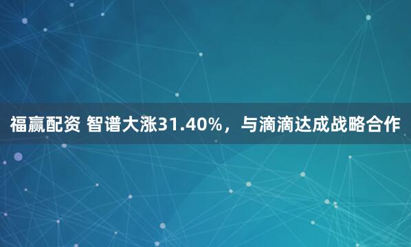 福赢配资 智谱大涨31.40%，与滴滴达成战略合作