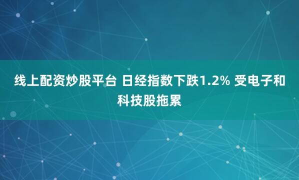 线上配资炒股平台 日经指数下跌1.2% 受电子和科技股拖累