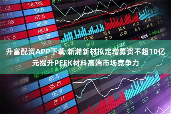 升富配资APP下载 新瀚新材拟定增募资不超10亿元提升PEEK材料高端市场竞争力