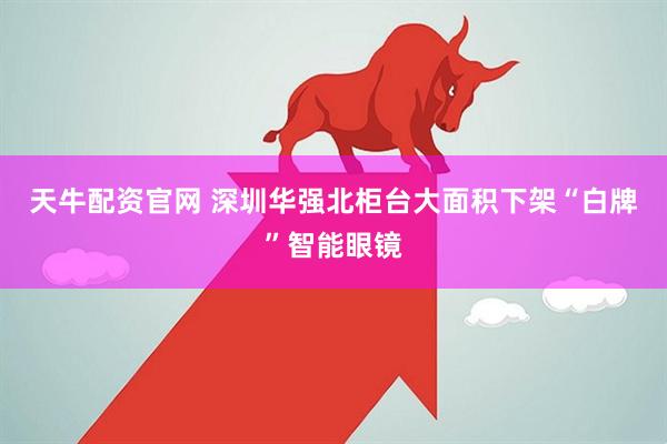 天牛配资官网 深圳华强北柜台大面积下架“白牌”智能眼镜