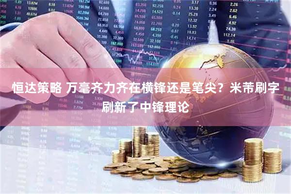 恒达策略 万毫齐力齐在横锋还是笔尖？米芾刷字刷新了中锋理论