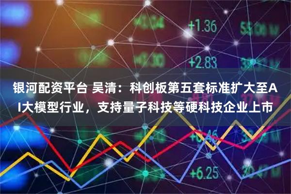 银河配资平台 吴清：科创板第五套标准扩大至AI大模型行业，支持量子科技等硬科技企业上市
