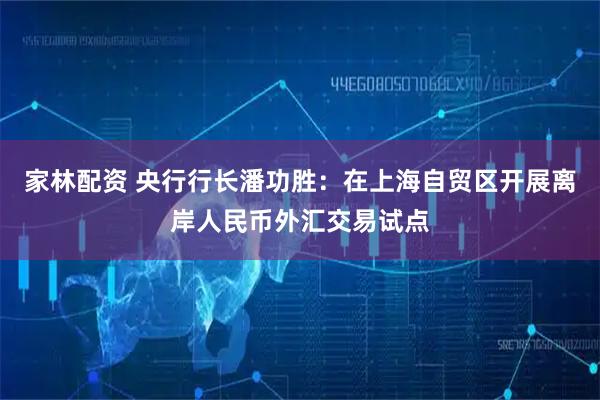 家林配资 央行行长潘功胜：在上海自贸区开展离岸人民币外汇交易试点