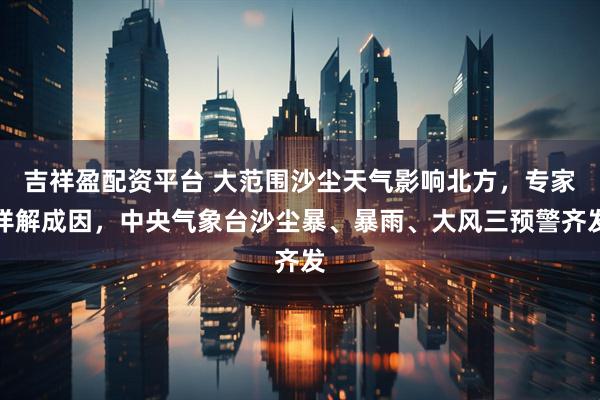 吉祥盈配资平台 大范围沙尘天气影响北方，专家详解成因，中央气象台沙尘暴、暴雨、大风三预警齐发