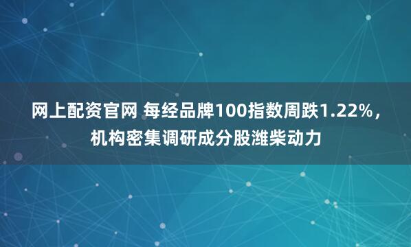 网上配资官网 每经品牌100指数周跌1.22%，机构密集调研成分股潍柴动力